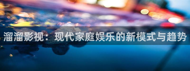 新视觉电视电影网：溜溜影视：现代家庭娱乐的新模式与趋势